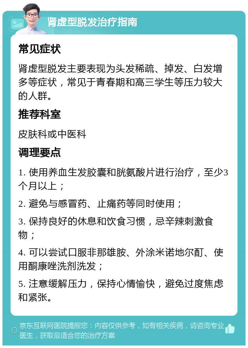 肾虚型脱发治疗指南 常见症状 肾虚型脱发主要表现为头发稀疏、掉发、白发增多等症状，常见于青春期和高三学生等压力较大的人群。 推荐科室 皮肤科或中医科 调理要点 1. 使用养血生发胶囊和胱氨酸片进行治疗，至少3个月以上； 2. 避免与感冒药、止痛药等同时使用； 3. 保持良好的休息和饮食习惯，忌辛辣刺激食物； 4. 可以尝试口服非那雄胺、外涂米诺地尔酊、使用酮康唑洗剂洗发； 5. 注意缓解压力，保持心情愉快，避免过度焦虑和紧张。