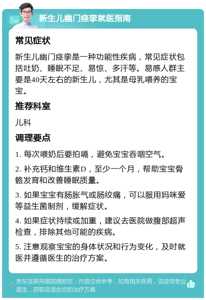 新生儿幽门痉挛就医指南 常见症状 新生儿幽门痉挛是一种功能性疾病，常见症状包括吐奶、睡眠不足、易惊、多汗等。易感人群主要是40天左右的新生儿，尤其是母乳喂养的宝宝。 推荐科室 儿科 调理要点 1. 每次喂奶后要拍嗝，避免宝宝吞咽空气。 2. 补充钙和维生素D，至少一个月，帮助宝宝骨骼发育和改善睡眠质量。 3. 如果宝宝有肠胀气或肠绞痛，可以服用妈咪爱等益生菌制剂，缓解症状。 4. 如果症状持续或加重，建议去医院做腹部超声检查，排除其他可能的疾病。 5. 注意观察宝宝的身体状况和行为变化，及时就医并遵循医生的治疗方案。