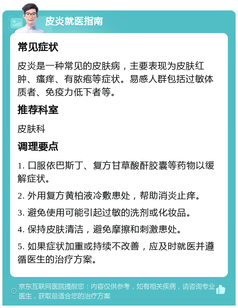 皮炎就医指南 常见症状 皮炎是一种常见的皮肤病，主要表现为皮肤红肿、瘙痒、有脓疱等症状。易感人群包括过敏体质者、免疫力低下者等。 推荐科室 皮肤科 调理要点 1. 口服依巴斯丁、复方甘草酸酐胶囊等药物以缓解症状。 2. 外用复方黄柏液冷敷患处，帮助消炎止痒。 3. 避免使用可能引起过敏的洗剂或化妆品。 4. 保持皮肤清洁，避免摩擦和刺激患处。 5. 如果症状加重或持续不改善，应及时就医并遵循医生的治疗方案。