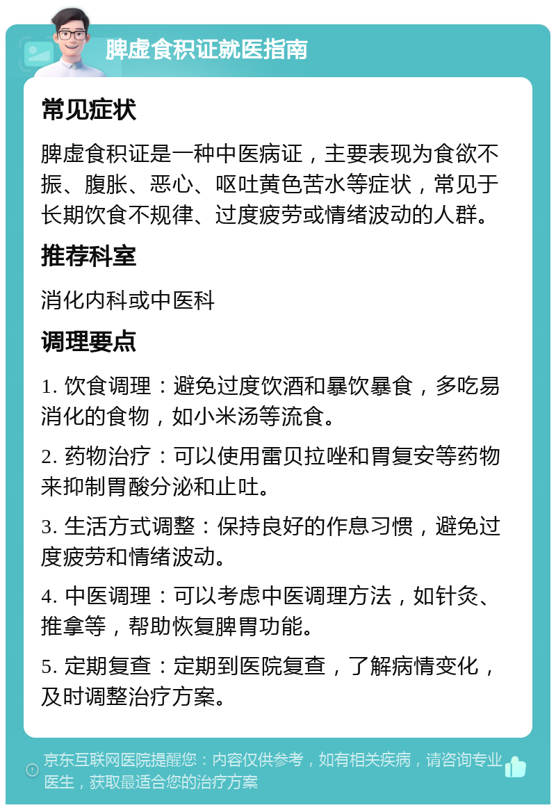 脾虚食积证就医指南 常见症状 脾虚食积证是一种中医病证，主要表现为食欲不振、腹胀、恶心、呕吐黄色苦水等症状，常见于长期饮食不规律、过度疲劳或情绪波动的人群。 推荐科室 消化内科或中医科 调理要点 1. 饮食调理：避免过度饮酒和暴饮暴食，多吃易消化的食物，如小米汤等流食。 2. 药物治疗：可以使用雷贝拉唑和胃复安等药物来抑制胃酸分泌和止吐。 3. 生活方式调整：保持良好的作息习惯，避免过度疲劳和情绪波动。 4. 中医调理：可以考虑中医调理方法，如针灸、推拿等，帮助恢复脾胃功能。 5. 定期复查：定期到医院复查，了解病情变化，及时调整治疗方案。