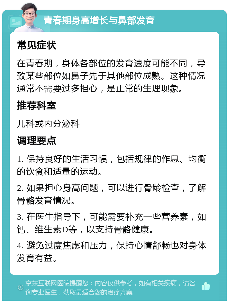 青春期身高增长与鼻部发育 常见症状 在青春期，身体各部位的发育速度可能不同，导致某些部位如鼻子先于其他部位成熟。这种情况通常不需要过多担心，是正常的生理现象。 推荐科室 儿科或内分泌科 调理要点 1. 保持良好的生活习惯，包括规律的作息、均衡的饮食和适量的运动。 2. 如果担心身高问题，可以进行骨龄检查，了解骨骼发育情况。 3. 在医生指导下，可能需要补充一些营养素，如钙、维生素D等，以支持骨骼健康。 4. 避免过度焦虑和压力，保持心情舒畅也对身体发育有益。