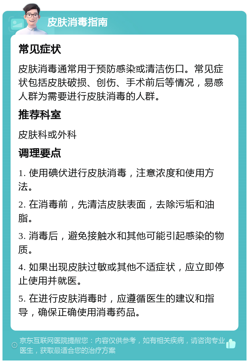 皮肤消毒指南 常见症状 皮肤消毒通常用于预防感染或清洁伤口。常见症状包括皮肤破损、创伤、手术前后等情况，易感人群为需要进行皮肤消毒的人群。 推荐科室 皮肤科或外科 调理要点 1. 使用碘伏进行皮肤消毒，注意浓度和使用方法。 2. 在消毒前，先清洁皮肤表面，去除污垢和油脂。 3. 消毒后，避免接触水和其他可能引起感染的物质。 4. 如果出现皮肤过敏或其他不适症状，应立即停止使用并就医。 5. 在进行皮肤消毒时，应遵循医生的建议和指导，确保正确使用消毒药品。