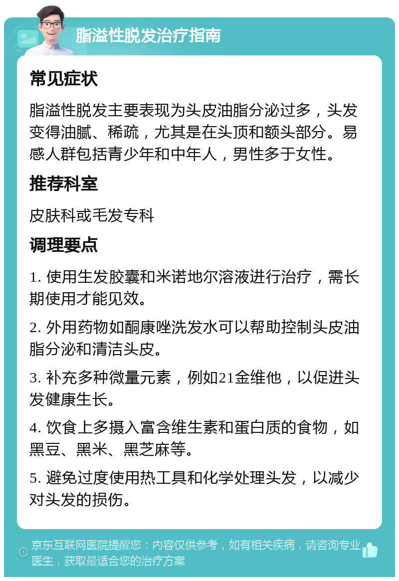 脂溢性脱发治疗指南 常见症状 脂溢性脱发主要表现为头皮油脂分泌过多，头发变得油腻、稀疏，尤其是在头顶和额头部分。易感人群包括青少年和中年人，男性多于女性。 推荐科室 皮肤科或毛发专科 调理要点 1. 使用生发胶囊和米诺地尔溶液进行治疗，需长期使用才能见效。 2. 外用药物如酮康唑洗发水可以帮助控制头皮油脂分泌和清洁头皮。 3. 补充多种微量元素，例如21金维他，以促进头发健康生长。 4. 饮食上多摄入富含维生素和蛋白质的食物，如黑豆、黑米、黑芝麻等。 5. 避免过度使用热工具和化学处理头发，以减少对头发的损伤。