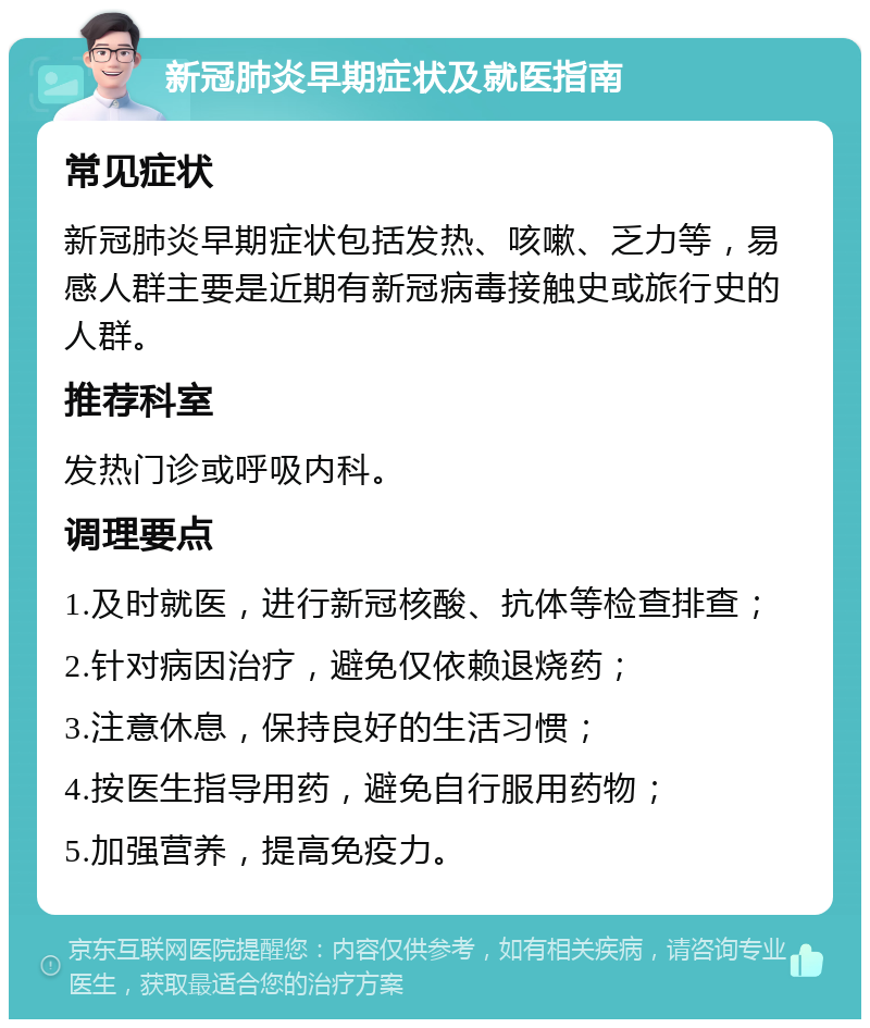 新冠肺炎早期症状及就医指南 常见症状 新冠肺炎早期症状包括发热、咳嗽、乏力等，易感人群主要是近期有新冠病毒接触史或旅行史的人群。 推荐科室 发热门诊或呼吸内科。 调理要点 1.及时就医，进行新冠核酸、抗体等检查排查； 2.针对病因治疗，避免仅依赖退烧药； 3.注意休息，保持良好的生活习惯； 4.按医生指导用药，避免自行服用药物； 5.加强营养，提高免疫力。