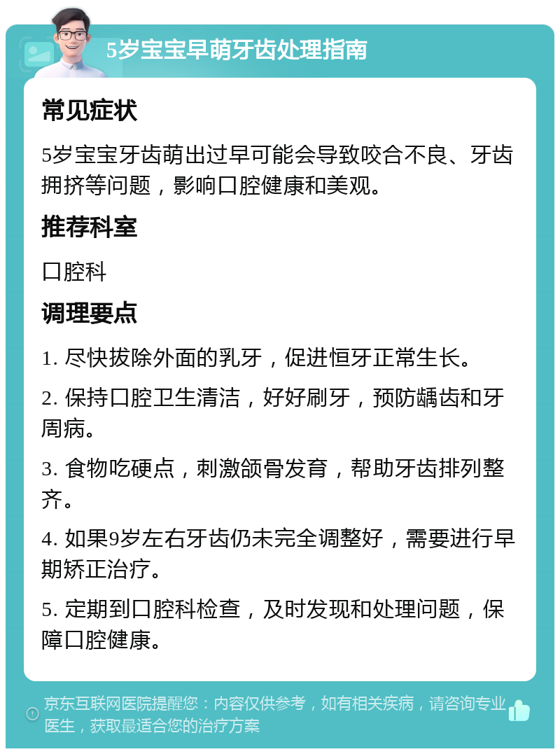 5岁宝宝早萌牙齿处理指南 常见症状 5岁宝宝牙齿萌出过早可能会导致咬合不良、牙齿拥挤等问题，影响口腔健康和美观。 推荐科室 口腔科 调理要点 1. 尽快拔除外面的乳牙，促进恒牙正常生长。 2. 保持口腔卫生清洁，好好刷牙，预防龋齿和牙周病。 3. 食物吃硬点，刺激颌骨发育，帮助牙齿排列整齐。 4. 如果9岁左右牙齿仍未完全调整好，需要进行早期矫正治疗。 5. 定期到口腔科检查，及时发现和处理问题，保障口腔健康。