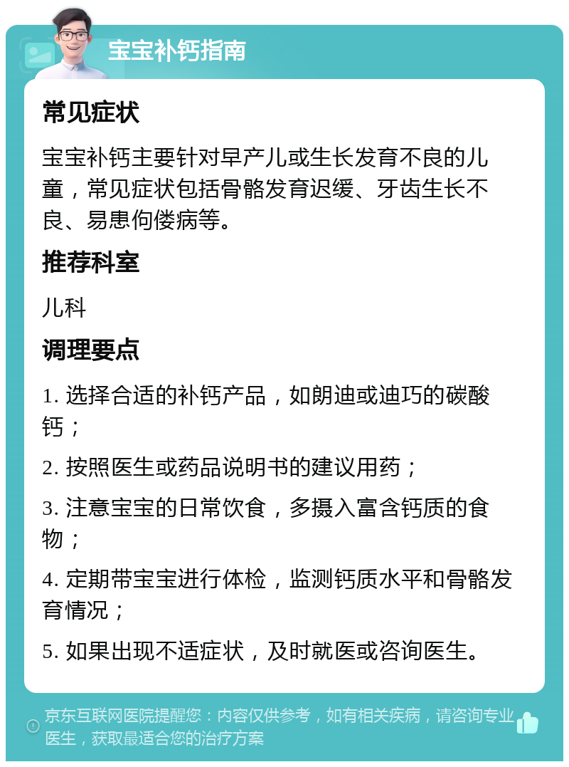 宝宝补钙指南 常见症状 宝宝补钙主要针对早产儿或生长发育不良的儿童，常见症状包括骨骼发育迟缓、牙齿生长不良、易患佝偻病等。 推荐科室 儿科 调理要点 1. 选择合适的补钙产品，如朗迪或迪巧的碳酸钙； 2. 按照医生或药品说明书的建议用药； 3. 注意宝宝的日常饮食，多摄入富含钙质的食物； 4. 定期带宝宝进行体检，监测钙质水平和骨骼发育情况； 5. 如果出现不适症状，及时就医或咨询医生。