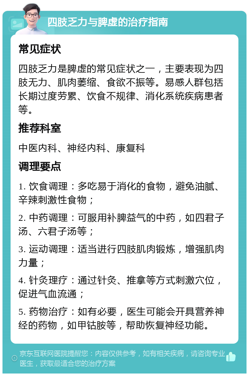 四肢乏力与脾虚的治疗指南 常见症状 四肢乏力是脾虚的常见症状之一，主要表现为四肢无力、肌肉萎缩、食欲不振等。易感人群包括长期过度劳累、饮食不规律、消化系统疾病患者等。 推荐科室 中医内科、神经内科、康复科 调理要点 1. 饮食调理：多吃易于消化的食物，避免油腻、辛辣刺激性食物； 2. 中药调理：可服用补脾益气的中药，如四君子汤、六君子汤等； 3. 运动调理：适当进行四肢肌肉锻炼，增强肌肉力量； 4. 针灸理疗：通过针灸、推拿等方式刺激穴位，促进气血流通； 5. 药物治疗：如有必要，医生可能会开具营养神经的药物，如甲钴胺等，帮助恢复神经功能。