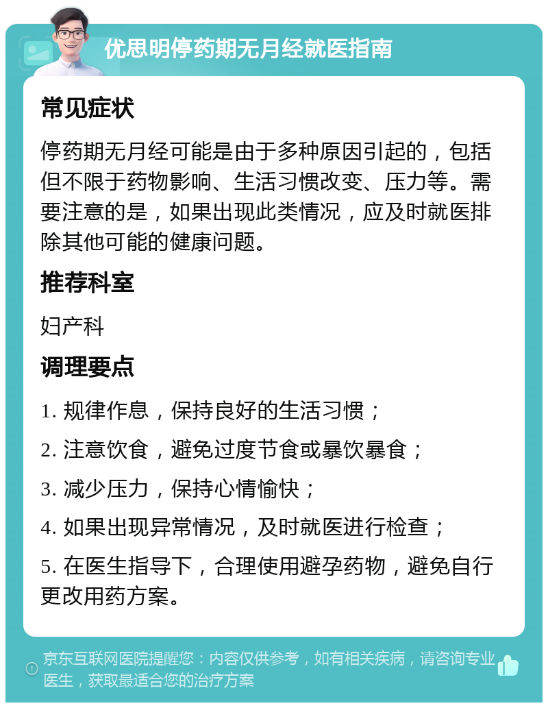 优思明停药期无月经就医指南 常见症状 停药期无月经可能是由于多种原因引起的，包括但不限于药物影响、生活习惯改变、压力等。需要注意的是，如果出现此类情况，应及时就医排除其他可能的健康问题。 推荐科室 妇产科 调理要点 1. 规律作息，保持良好的生活习惯； 2. 注意饮食，避免过度节食或暴饮暴食； 3. 减少压力，保持心情愉快； 4. 如果出现异常情况，及时就医进行检查； 5. 在医生指导下，合理使用避孕药物，避免自行更改用药方案。