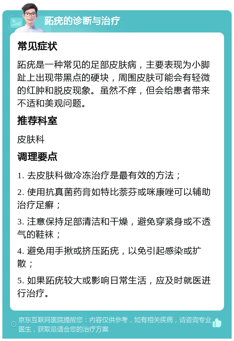 跖疣的诊断与治疗 常见症状 跖疣是一种常见的足部皮肤病，主要表现为小脚趾上出现带黑点的硬块，周围皮肤可能会有轻微的红肿和脱皮现象。虽然不痒，但会给患者带来不适和美观问题。 推荐科室 皮肤科 调理要点 1. 去皮肤科做冷冻治疗是最有效的方法； 2. 使用抗真菌药膏如特比萘芬或咪康唑可以辅助治疗足癣； 3. 注意保持足部清洁和干燥，避免穿紧身或不透气的鞋袜； 4. 避免用手揪或挤压跖疣，以免引起感染或扩散； 5. 如果跖疣较大或影响日常生活，应及时就医进行治疗。