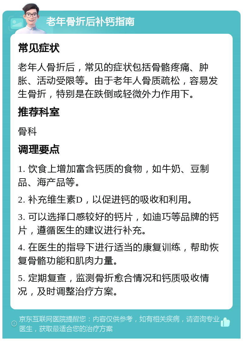 老年骨折后补钙指南 常见症状 老年人骨折后，常见的症状包括骨骼疼痛、肿胀、活动受限等。由于老年人骨质疏松，容易发生骨折，特别是在跌倒或轻微外力作用下。 推荐科室 骨科 调理要点 1. 饮食上增加富含钙质的食物，如牛奶、豆制品、海产品等。 2. 补充维生素D，以促进钙的吸收和利用。 3. 可以选择口感较好的钙片，如迪巧等品牌的钙片，遵循医生的建议进行补充。 4. 在医生的指导下进行适当的康复训练，帮助恢复骨骼功能和肌肉力量。 5. 定期复查，监测骨折愈合情况和钙质吸收情况，及时调整治疗方案。