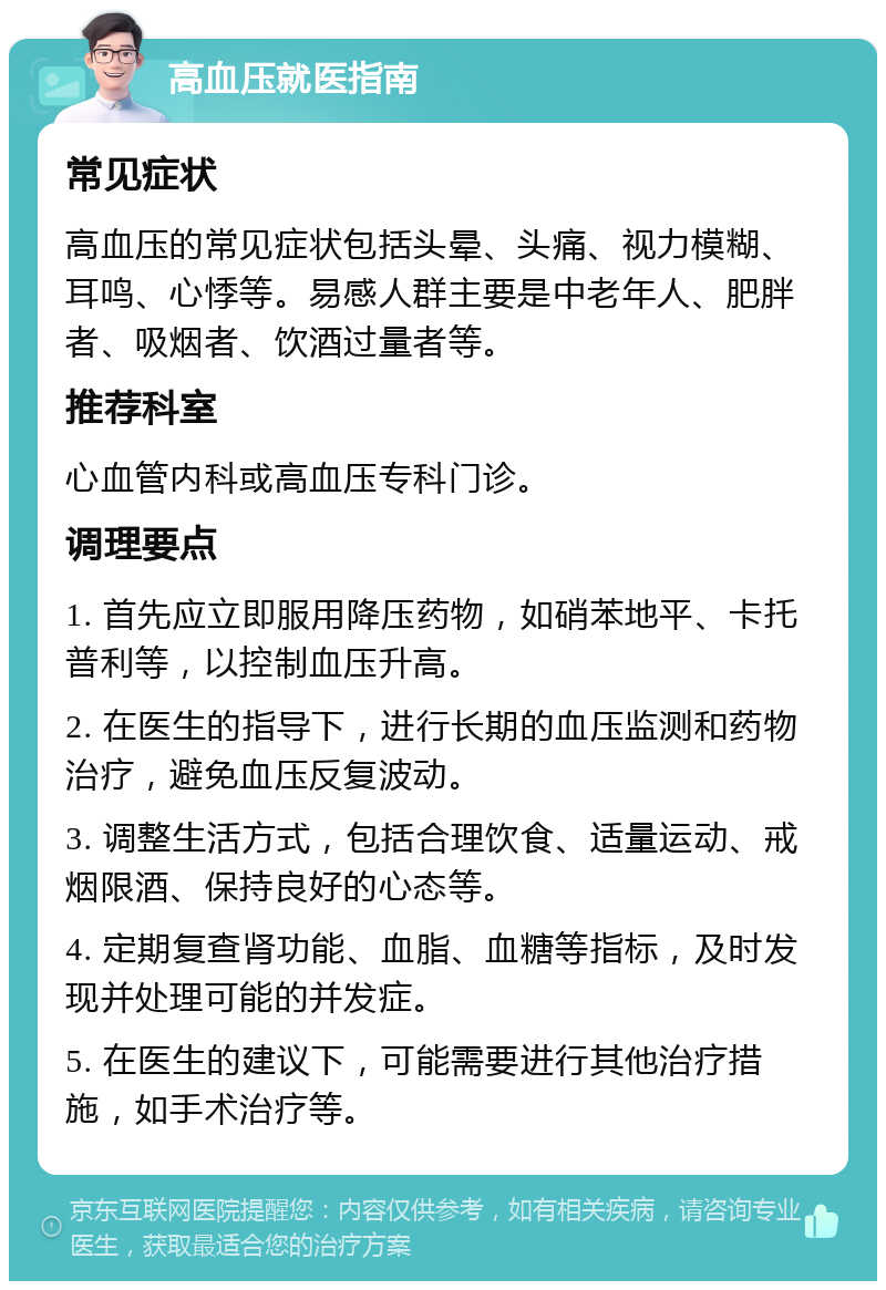 高血压就医指南 常见症状 高血压的常见症状包括头晕、头痛、视力模糊、耳鸣、心悸等。易感人群主要是中老年人、肥胖者、吸烟者、饮酒过量者等。 推荐科室 心血管内科或高血压专科门诊。 调理要点 1. 首先应立即服用降压药物，如硝苯地平、卡托普利等，以控制血压升高。 2. 在医生的指导下，进行长期的血压监测和药物治疗，避免血压反复波动。 3. 调整生活方式，包括合理饮食、适量运动、戒烟限酒、保持良好的心态等。 4. 定期复查肾功能、血脂、血糖等指标，及时发现并处理可能的并发症。 5. 在医生的建议下，可能需要进行其他治疗措施，如手术治疗等。