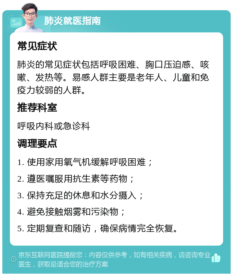 肺炎就医指南 常见症状 肺炎的常见症状包括呼吸困难、胸口压迫感、咳嗽、发热等。易感人群主要是老年人、儿童和免疫力较弱的人群。 推荐科室 呼吸内科或急诊科 调理要点 1. 使用家用氧气机缓解呼吸困难； 2. 遵医嘱服用抗生素等药物； 3. 保持充足的休息和水分摄入； 4. 避免接触烟雾和污染物； 5. 定期复查和随访，确保病情完全恢复。