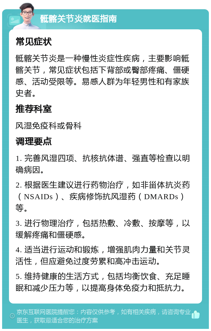 骶髂关节炎就医指南 常见症状 骶髂关节炎是一种慢性炎症性疾病，主要影响骶髂关节，常见症状包括下背部或臀部疼痛、僵硬感、活动受限等。易感人群为年轻男性和有家族史者。 推荐科室 风湿免疫科或骨科 调理要点 1. 完善风湿四项、抗核抗体谱、强直等检查以明确病因。 2. 根据医生建议进行药物治疗，如非甾体抗炎药（NSAIDs）、疾病修饰抗风湿药（DMARDs）等。 3. 进行物理治疗，包括热敷、冷敷、按摩等，以缓解疼痛和僵硬感。 4. 适当进行运动和锻炼，增强肌肉力量和关节灵活性，但应避免过度劳累和高冲击运动。 5. 维持健康的生活方式，包括均衡饮食、充足睡眠和减少压力等，以提高身体免疫力和抵抗力。