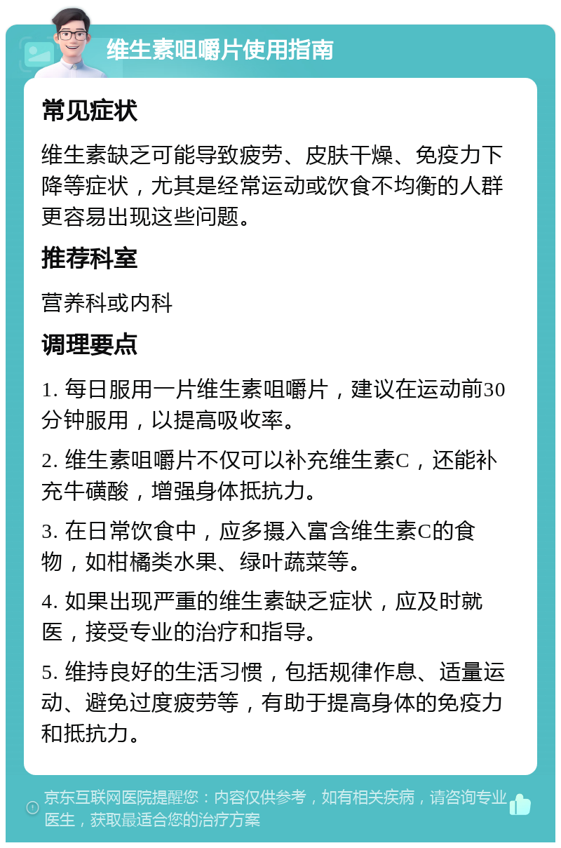 维生素咀嚼片使用指南 常见症状 维生素缺乏可能导致疲劳、皮肤干燥、免疫力下降等症状，尤其是经常运动或饮食不均衡的人群更容易出现这些问题。 推荐科室 营养科或内科 调理要点 1. 每日服用一片维生素咀嚼片，建议在运动前30分钟服用，以提高吸收率。 2. 维生素咀嚼片不仅可以补充维生素C，还能补充牛磺酸，增强身体抵抗力。 3. 在日常饮食中，应多摄入富含维生素C的食物，如柑橘类水果、绿叶蔬菜等。 4. 如果出现严重的维生素缺乏症状，应及时就医，接受专业的治疗和指导。 5. 维持良好的生活习惯，包括规律作息、适量运动、避免过度疲劳等，有助于提高身体的免疫力和抵抗力。