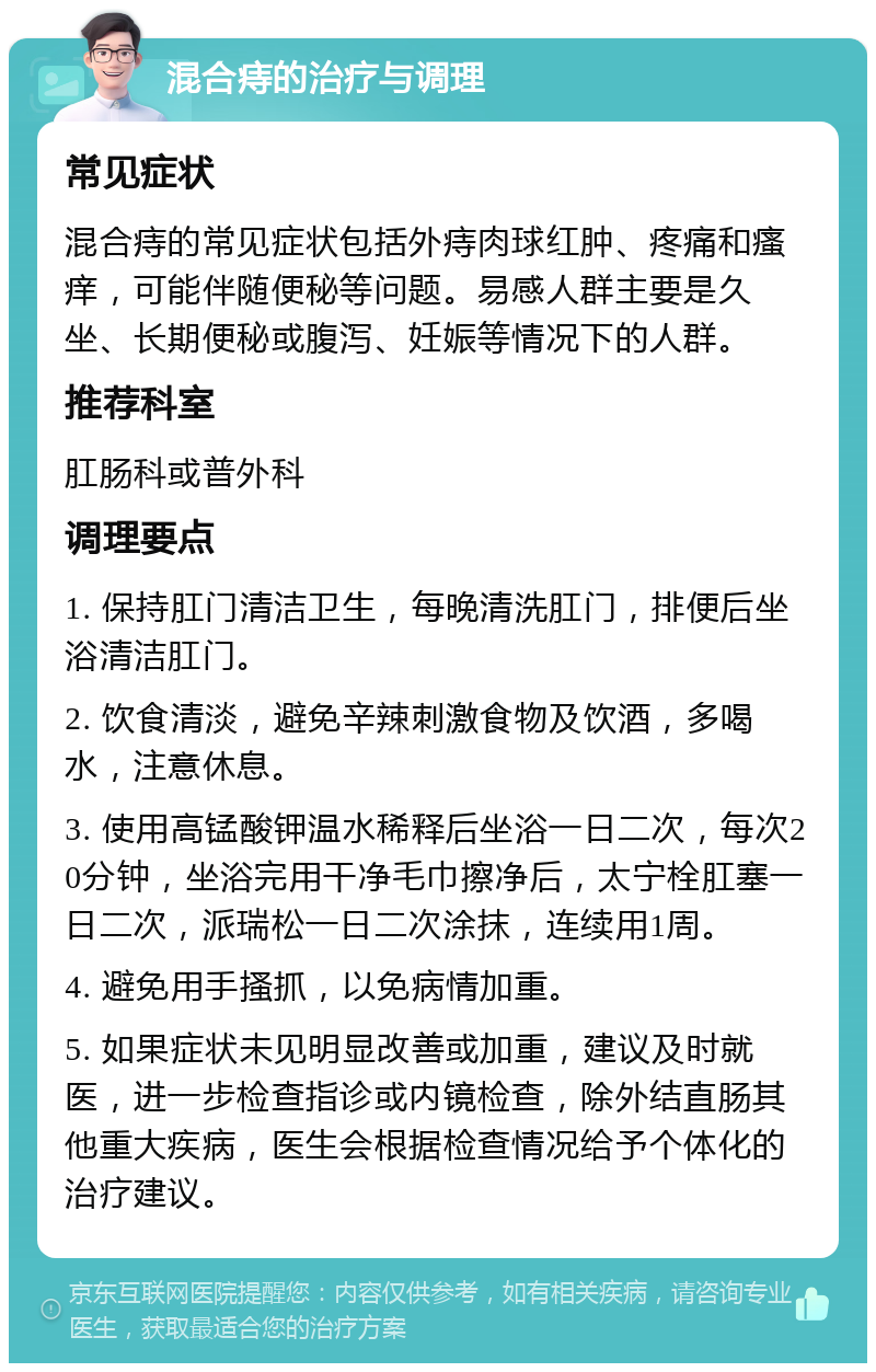 混合痔的治疗与调理 常见症状 混合痔的常见症状包括外痔肉球红肿、疼痛和瘙痒，可能伴随便秘等问题。易感人群主要是久坐、长期便秘或腹泻、妊娠等情况下的人群。 推荐科室 肛肠科或普外科 调理要点 1. 保持肛门清洁卫生，每晚清洗肛门，排便后坐浴清洁肛门。 2. 饮食清淡，避免辛辣刺激食物及饮酒，多喝水，注意休息。 3. 使用高锰酸钾温水稀释后坐浴一日二次，每次20分钟，坐浴完用干净毛巾擦净后，太宁栓肛塞一日二次，派瑞松一日二次涂抹，连续用1周。 4. 避免用手搔抓，以免病情加重。 5. 如果症状未见明显改善或加重，建议及时就医，进一步检查指诊或内镜检查，除外结直肠其他重大疾病，医生会根据检查情况给予个体化的治疗建议。