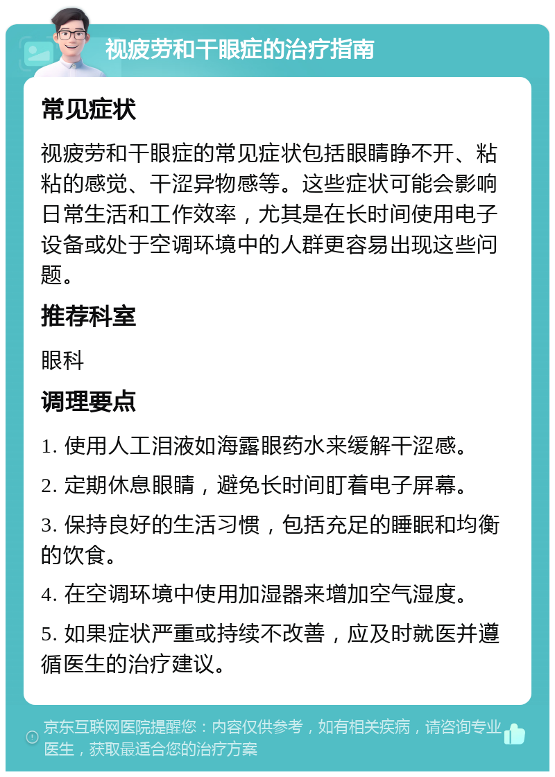 视疲劳和干眼症的治疗指南 常见症状 视疲劳和干眼症的常见症状包括眼睛睁不开、粘粘的感觉、干涩异物感等。这些症状可能会影响日常生活和工作效率，尤其是在长时间使用电子设备或处于空调环境中的人群更容易出现这些问题。 推荐科室 眼科 调理要点 1. 使用人工泪液如海露眼药水来缓解干涩感。 2. 定期休息眼睛，避免长时间盯着电子屏幕。 3. 保持良好的生活习惯，包括充足的睡眠和均衡的饮食。 4. 在空调环境中使用加湿器来增加空气湿度。 5. 如果症状严重或持续不改善，应及时就医并遵循医生的治疗建议。