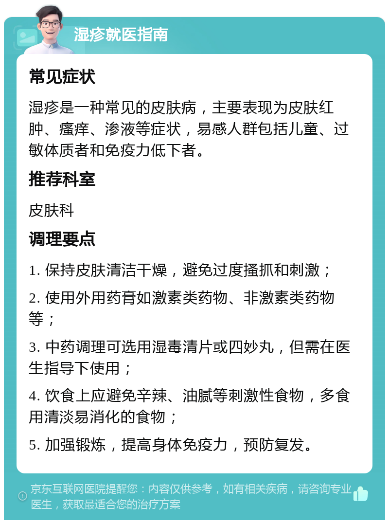 湿疹就医指南 常见症状 湿疹是一种常见的皮肤病，主要表现为皮肤红肿、瘙痒、渗液等症状，易感人群包括儿童、过敏体质者和免疫力低下者。 推荐科室 皮肤科 调理要点 1. 保持皮肤清洁干燥，避免过度搔抓和刺激； 2. 使用外用药膏如激素类药物、非激素类药物等； 3. 中药调理可选用湿毒清片或四妙丸，但需在医生指导下使用； 4. 饮食上应避免辛辣、油腻等刺激性食物，多食用清淡易消化的食物； 5. 加强锻炼，提高身体免疫力，预防复发。