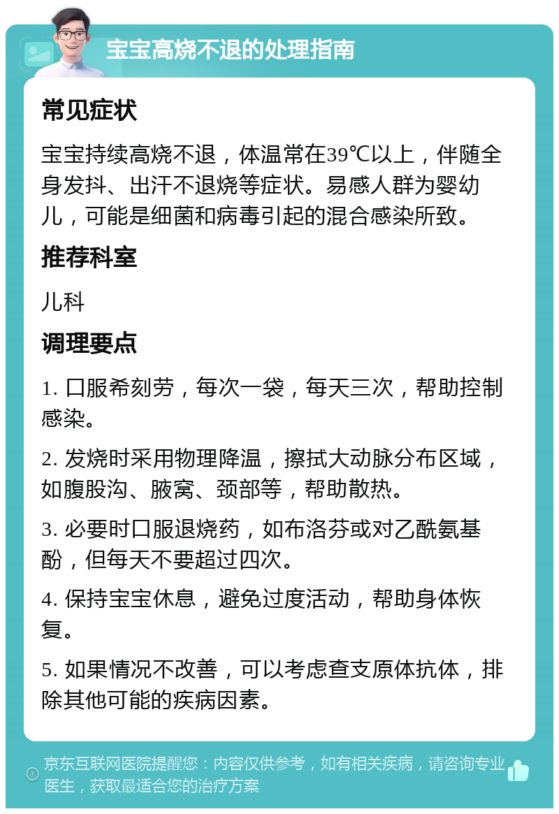 宝宝高烧不退的处理指南 常见症状 宝宝持续高烧不退，体温常在39℃以上，伴随全身发抖、出汗不退烧等症状。易感人群为婴幼儿，可能是细菌和病毒引起的混合感染所致。 推荐科室 儿科 调理要点 1. 口服希刻劳，每次一袋，每天三次，帮助控制感染。 2. 发烧时采用物理降温，擦拭大动脉分布区域，如腹股沟、腋窝、颈部等，帮助散热。 3. 必要时口服退烧药，如布洛芬或对乙酰氨基酚，但每天不要超过四次。 4. 保持宝宝休息，避免过度活动，帮助身体恢复。 5. 如果情况不改善，可以考虑查支原体抗体，排除其他可能的疾病因素。