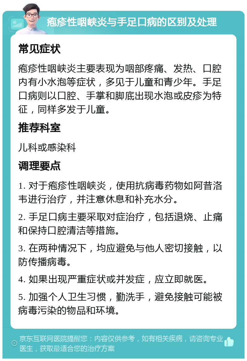 疱疹性咽峡炎与手足口病的区别及处理 常见症状 疱疹性咽峡炎主要表现为咽部疼痛、发热、口腔内有小水泡等症状，多见于儿童和青少年。手足口病则以口腔、手掌和脚底出现水泡或皮疹为特征，同样多发于儿童。 推荐科室 儿科或感染科 调理要点 1. 对于疱疹性咽峡炎，使用抗病毒药物如阿昔洛韦进行治疗，并注意休息和补充水分。 2. 手足口病主要采取对症治疗，包括退烧、止痛和保持口腔清洁等措施。 3. 在两种情况下，均应避免与他人密切接触，以防传播病毒。 4. 如果出现严重症状或并发症，应立即就医。 5. 加强个人卫生习惯，勤洗手，避免接触可能被病毒污染的物品和环境。