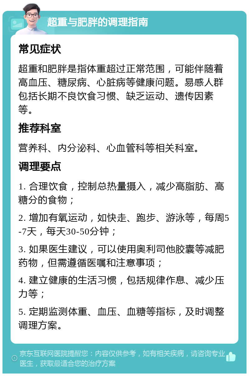 超重与肥胖的调理指南 常见症状 超重和肥胖是指体重超过正常范围，可能伴随着高血压、糖尿病、心脏病等健康问题。易感人群包括长期不良饮食习惯、缺乏运动、遗传因素等。 推荐科室 营养科、内分泌科、心血管科等相关科室。 调理要点 1. 合理饮食，控制总热量摄入，减少高脂肪、高糖分的食物； 2. 增加有氧运动，如快走、跑步、游泳等，每周5-7天，每天30-50分钟； 3. 如果医生建议，可以使用奥利司他胶囊等减肥药物，但需遵循医嘱和注意事项； 4. 建立健康的生活习惯，包括规律作息、减少压力等； 5. 定期监测体重、血压、血糖等指标，及时调整调理方案。