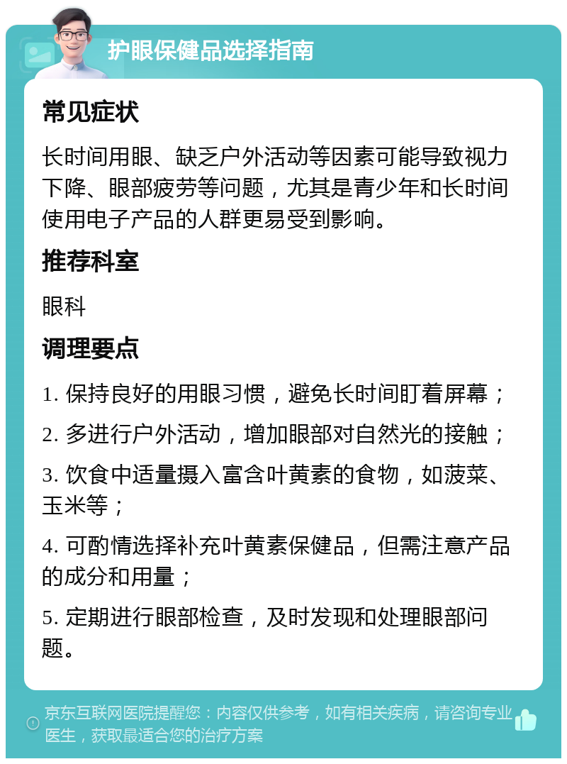 护眼保健品选择指南 常见症状 长时间用眼、缺乏户外活动等因素可能导致视力下降、眼部疲劳等问题，尤其是青少年和长时间使用电子产品的人群更易受到影响。 推荐科室 眼科 调理要点 1. 保持良好的用眼习惯，避免长时间盯着屏幕； 2. 多进行户外活动，增加眼部对自然光的接触； 3. 饮食中适量摄入富含叶黄素的食物，如菠菜、玉米等； 4. 可酌情选择补充叶黄素保健品，但需注意产品的成分和用量； 5. 定期进行眼部检查，及时发现和处理眼部问题。