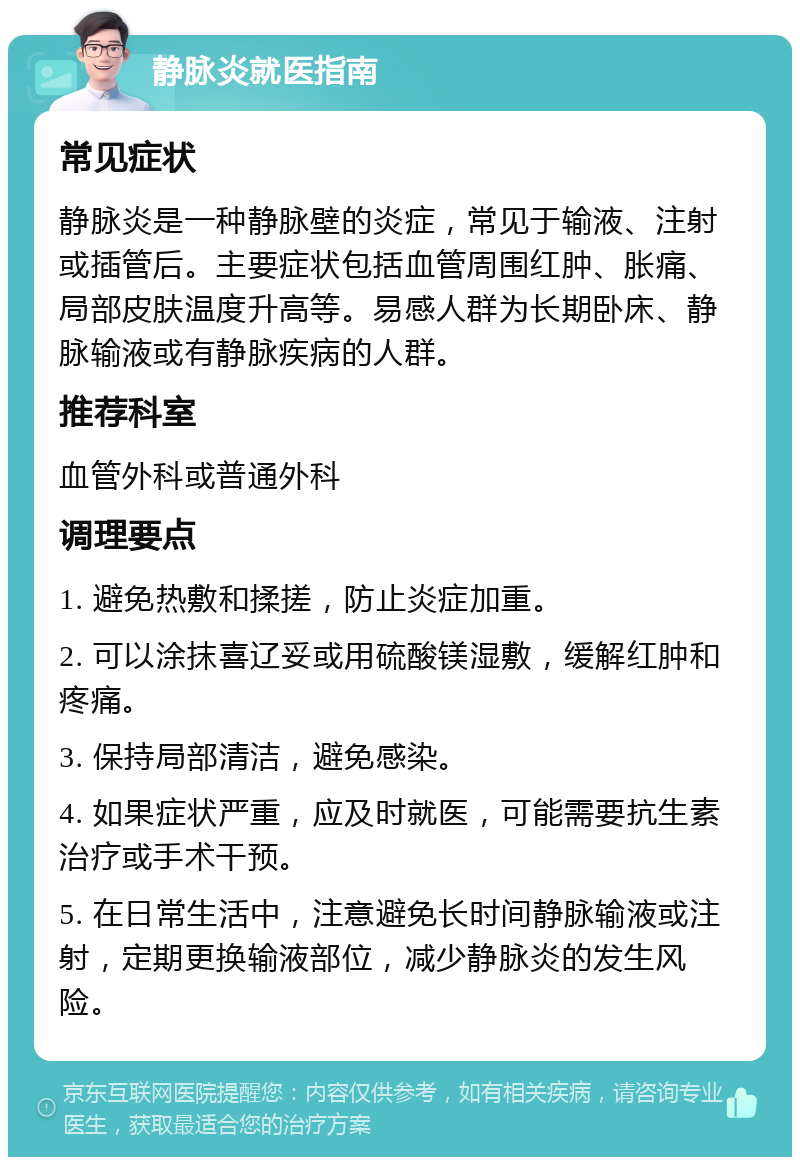 静脉炎就医指南 常见症状 静脉炎是一种静脉壁的炎症，常见于输液、注射或插管后。主要症状包括血管周围红肿、胀痛、局部皮肤温度升高等。易感人群为长期卧床、静脉输液或有静脉疾病的人群。 推荐科室 血管外科或普通外科 调理要点 1. 避免热敷和揉搓，防止炎症加重。 2. 可以涂抹喜辽妥或用硫酸镁湿敷，缓解红肿和疼痛。 3. 保持局部清洁，避免感染。 4. 如果症状严重，应及时就医，可能需要抗生素治疗或手术干预。 5. 在日常生活中，注意避免长时间静脉输液或注射，定期更换输液部位，减少静脉炎的发生风险。