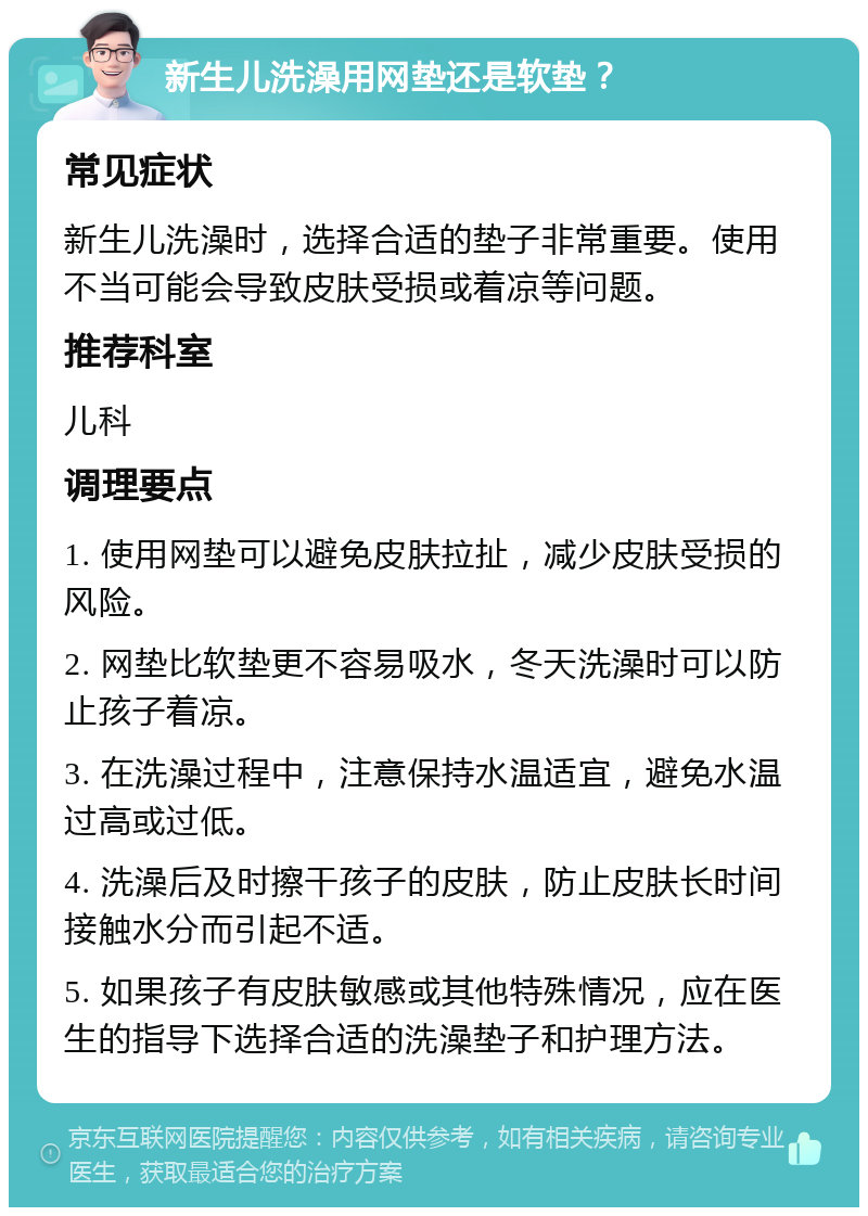 新生儿洗澡用网垫还是软垫？ 常见症状 新生儿洗澡时，选择合适的垫子非常重要。使用不当可能会导致皮肤受损或着凉等问题。 推荐科室 儿科 调理要点 1. 使用网垫可以避免皮肤拉扯，减少皮肤受损的风险。 2. 网垫比软垫更不容易吸水，冬天洗澡时可以防止孩子着凉。 3. 在洗澡过程中，注意保持水温适宜，避免水温过高或过低。 4. 洗澡后及时擦干孩子的皮肤，防止皮肤长时间接触水分而引起不适。 5. 如果孩子有皮肤敏感或其他特殊情况，应在医生的指导下选择合适的洗澡垫子和护理方法。