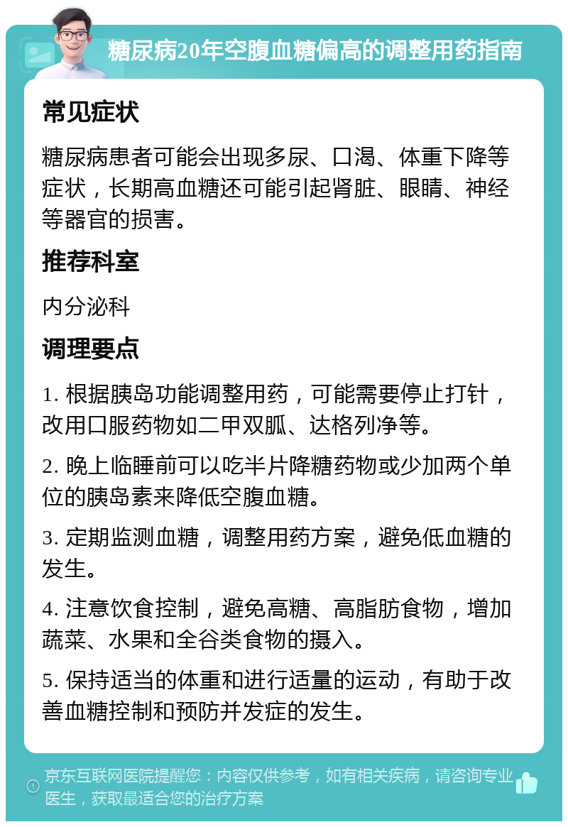 糖尿病20年空腹血糖偏高的调整用药指南 常见症状 糖尿病患者可能会出现多尿、口渴、体重下降等症状，长期高血糖还可能引起肾脏、眼睛、神经等器官的损害。 推荐科室 内分泌科 调理要点 1. 根据胰岛功能调整用药，可能需要停止打针，改用口服药物如二甲双胍、达格列净等。 2. 晚上临睡前可以吃半片降糖药物或少加两个单位的胰岛素来降低空腹血糖。 3. 定期监测血糖，调整用药方案，避免低血糖的发生。 4. 注意饮食控制，避免高糖、高脂肪食物，增加蔬菜、水果和全谷类食物的摄入。 5. 保持适当的体重和进行适量的运动，有助于改善血糖控制和预防并发症的发生。