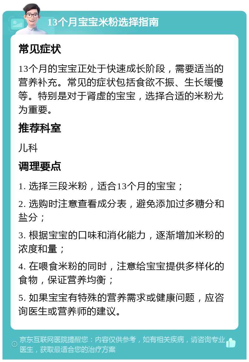 13个月宝宝米粉选择指南 常见症状 13个月的宝宝正处于快速成长阶段，需要适当的营养补充。常见的症状包括食欲不振、生长缓慢等。特别是对于肾虚的宝宝，选择合适的米粉尤为重要。 推荐科室 儿科 调理要点 1. 选择三段米粉，适合13个月的宝宝； 2. 选购时注意查看成分表，避免添加过多糖分和盐分； 3. 根据宝宝的口味和消化能力，逐渐增加米粉的浓度和量； 4. 在喂食米粉的同时，注意给宝宝提供多样化的食物，保证营养均衡； 5. 如果宝宝有特殊的营养需求或健康问题，应咨询医生或营养师的建议。