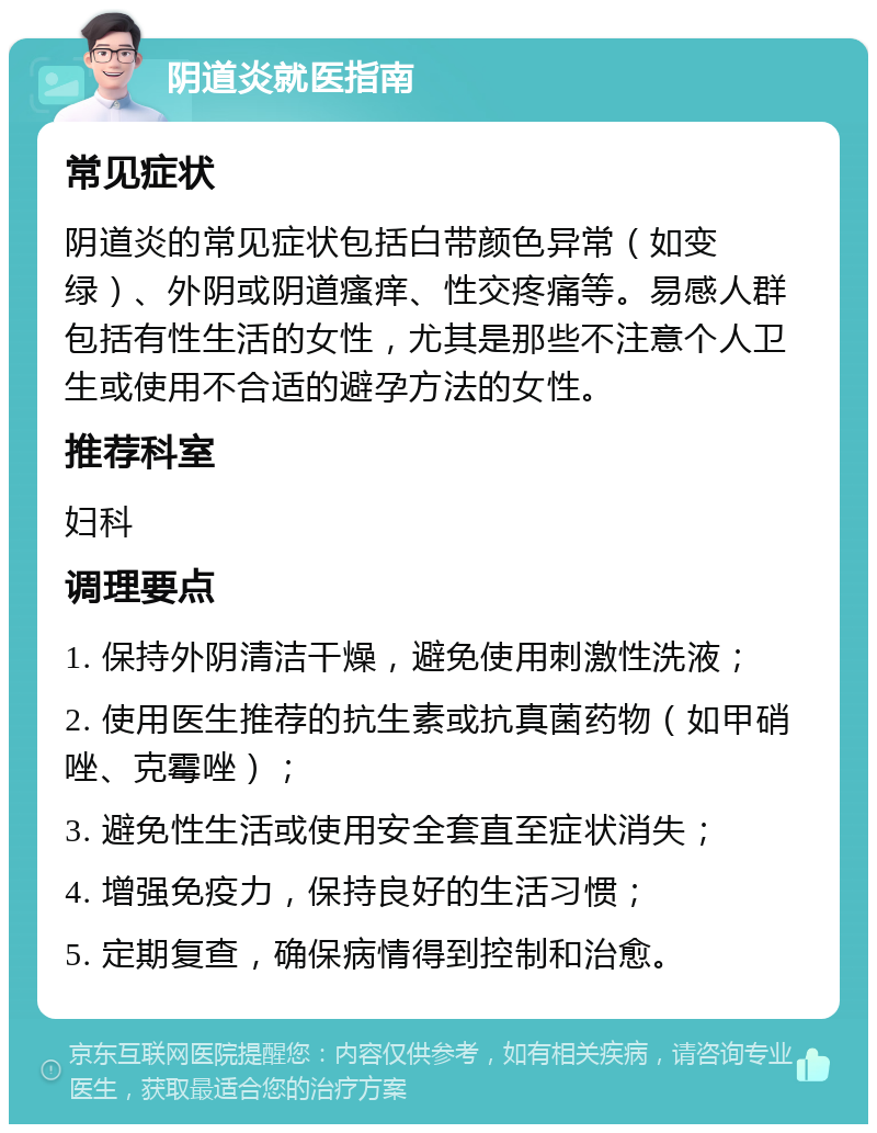 阴道炎就医指南 常见症状 阴道炎的常见症状包括白带颜色异常（如变绿）、外阴或阴道瘙痒、性交疼痛等。易感人群包括有性生活的女性，尤其是那些不注意个人卫生或使用不合适的避孕方法的女性。 推荐科室 妇科 调理要点 1. 保持外阴清洁干燥，避免使用刺激性洗液； 2. 使用医生推荐的抗生素或抗真菌药物（如甲硝唑、克霉唑）； 3. 避免性生活或使用安全套直至症状消失； 4. 增强免疫力，保持良好的生活习惯； 5. 定期复查，确保病情得到控制和治愈。