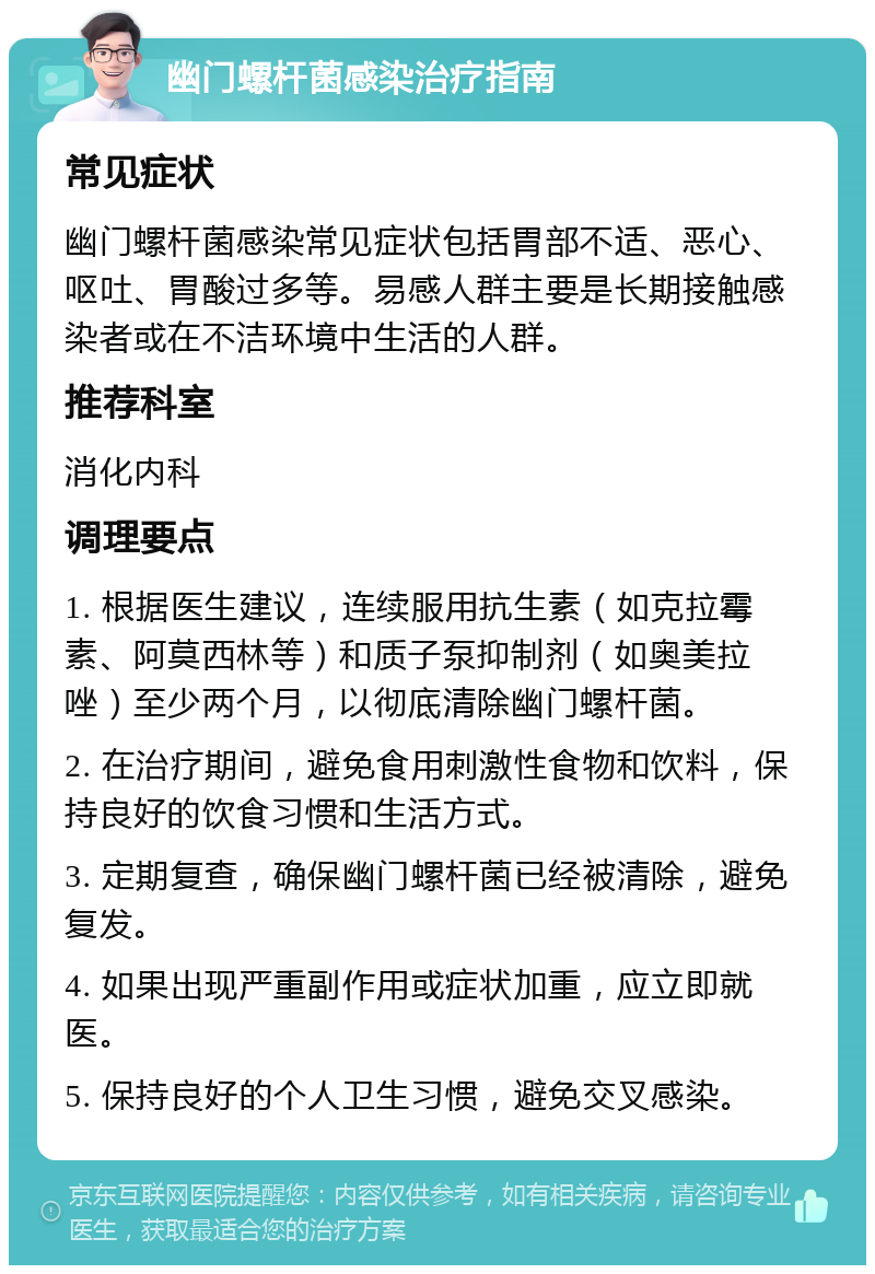 幽门螺杆菌感染治疗指南 常见症状 幽门螺杆菌感染常见症状包括胃部不适、恶心、呕吐、胃酸过多等。易感人群主要是长期接触感染者或在不洁环境中生活的人群。 推荐科室 消化内科 调理要点 1. 根据医生建议，连续服用抗生素（如克拉霉素、阿莫西林等）和质子泵抑制剂（如奥美拉唑）至少两个月，以彻底清除幽门螺杆菌。 2. 在治疗期间，避免食用刺激性食物和饮料，保持良好的饮食习惯和生活方式。 3. 定期复查，确保幽门螺杆菌已经被清除，避免复发。 4. 如果出现严重副作用或症状加重，应立即就医。 5. 保持良好的个人卫生习惯，避免交叉感染。