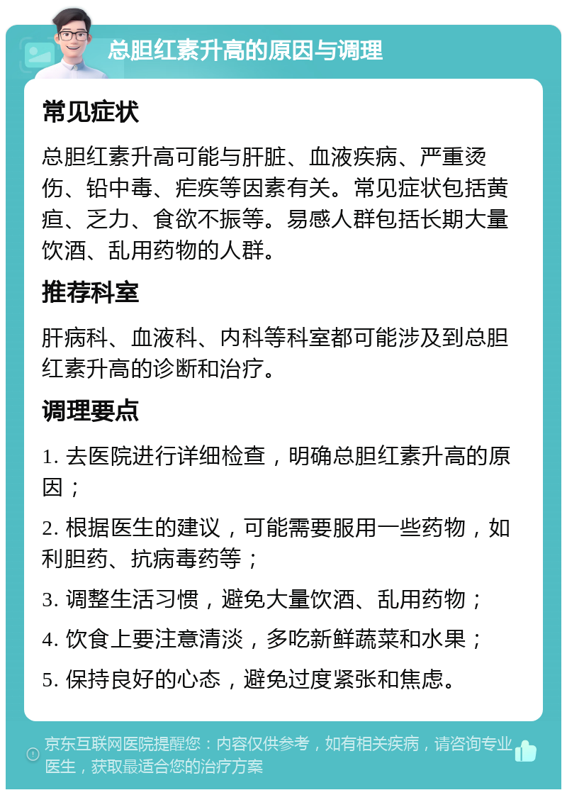 总胆红素升高的原因与调理 常见症状 总胆红素升高可能与肝脏、血液疾病、严重烫伤、铅中毒、疟疾等因素有关。常见症状包括黄疸、乏力、食欲不振等。易感人群包括长期大量饮酒、乱用药物的人群。 推荐科室 肝病科、血液科、内科等科室都可能涉及到总胆红素升高的诊断和治疗。 调理要点 1. 去医院进行详细检查，明确总胆红素升高的原因； 2. 根据医生的建议，可能需要服用一些药物，如利胆药、抗病毒药等； 3. 调整生活习惯，避免大量饮酒、乱用药物； 4. 饮食上要注意清淡，多吃新鲜蔬菜和水果； 5. 保持良好的心态，避免过度紧张和焦虑。