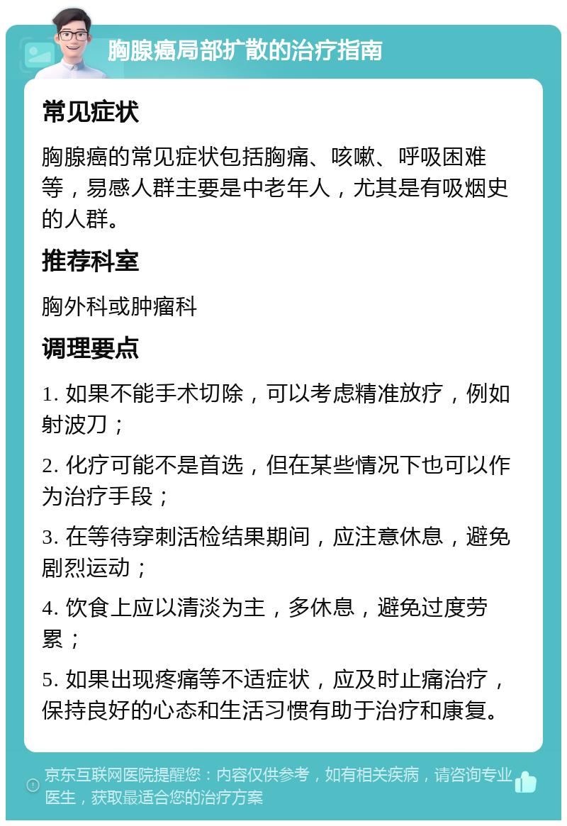 胸腺癌局部扩散的治疗指南 常见症状 胸腺癌的常见症状包括胸痛、咳嗽、呼吸困难等，易感人群主要是中老年人，尤其是有吸烟史的人群。 推荐科室 胸外科或肿瘤科 调理要点 1. 如果不能手术切除，可以考虑精准放疗，例如射波刀； 2. 化疗可能不是首选，但在某些情况下也可以作为治疗手段； 3. 在等待穿刺活检结果期间，应注意休息，避免剧烈运动； 4. 饮食上应以清淡为主，多休息，避免过度劳累； 5. 如果出现疼痛等不适症状，应及时止痛治疗，保持良好的心态和生活习惯有助于治疗和康复。