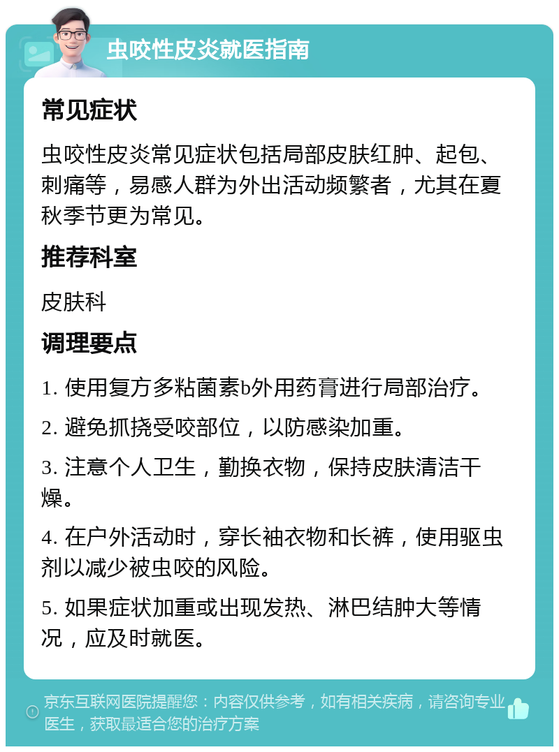 虫咬性皮炎就医指南 常见症状 虫咬性皮炎常见症状包括局部皮肤红肿、起包、刺痛等，易感人群为外出活动频繁者，尤其在夏秋季节更为常见。 推荐科室 皮肤科 调理要点 1. 使用复方多粘菌素b外用药膏进行局部治疗。 2. 避免抓挠受咬部位，以防感染加重。 3. 注意个人卫生，勤换衣物，保持皮肤清洁干燥。 4. 在户外活动时，穿长袖衣物和长裤，使用驱虫剂以减少被虫咬的风险。 5. 如果症状加重或出现发热、淋巴结肿大等情况，应及时就医。