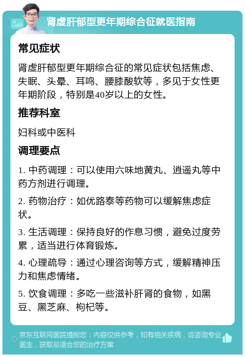 肾虚肝郁型更年期综合征就医指南 常见症状 肾虚肝郁型更年期综合征的常见症状包括焦虑、失眠、头晕、耳鸣、腰膝酸软等，多见于女性更年期阶段，特别是40岁以上的女性。 推荐科室 妇科或中医科 调理要点 1. 中药调理：可以使用六味地黄丸、逍遥丸等中药方剂进行调理。 2. 药物治疗：如优路泰等药物可以缓解焦虑症状。 3. 生活调理：保持良好的作息习惯，避免过度劳累，适当进行体育锻炼。 4. 心理疏导：通过心理咨询等方式，缓解精神压力和焦虑情绪。 5. 饮食调理：多吃一些滋补肝肾的食物，如黑豆、黑芝麻、枸杞等。