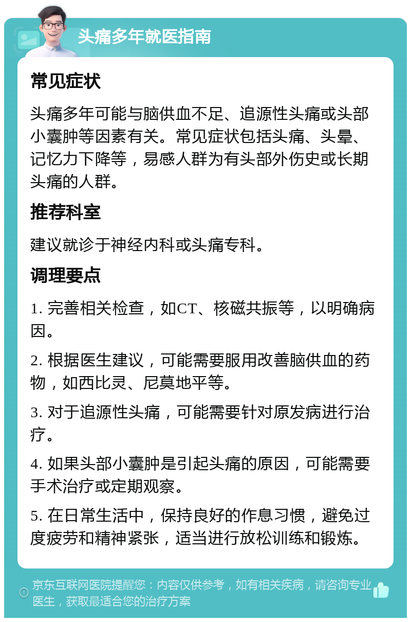 头痛多年就医指南 常见症状 头痛多年可能与脑供血不足、追源性头痛或头部小囊肿等因素有关。常见症状包括头痛、头晕、记忆力下降等，易感人群为有头部外伤史或长期头痛的人群。 推荐科室 建议就诊于神经内科或头痛专科。 调理要点 1. 完善相关检查，如CT、核磁共振等，以明确病因。 2. 根据医生建议，可能需要服用改善脑供血的药物，如西比灵、尼莫地平等。 3. 对于追源性头痛，可能需要针对原发病进行治疗。 4. 如果头部小囊肿是引起头痛的原因，可能需要手术治疗或定期观察。 5. 在日常生活中，保持良好的作息习惯，避免过度疲劳和精神紧张，适当进行放松训练和锻炼。