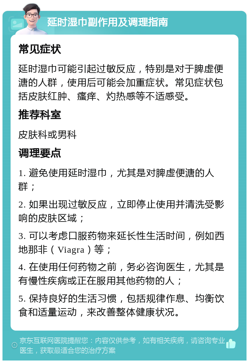 延时湿巾副作用及调理指南 常见症状 延时湿巾可能引起过敏反应，特别是对于脾虚便溏的人群，使用后可能会加重症状。常见症状包括皮肤红肿、瘙痒、灼热感等不适感受。 推荐科室 皮肤科或男科 调理要点 1. 避免使用延时湿巾，尤其是对脾虚便溏的人群； 2. 如果出现过敏反应，立即停止使用并清洗受影响的皮肤区域； 3. 可以考虑口服药物来延长性生活时间，例如西地那非（Viagra）等； 4. 在使用任何药物之前，务必咨询医生，尤其是有慢性疾病或正在服用其他药物的人； 5. 保持良好的生活习惯，包括规律作息、均衡饮食和适量运动，来改善整体健康状况。