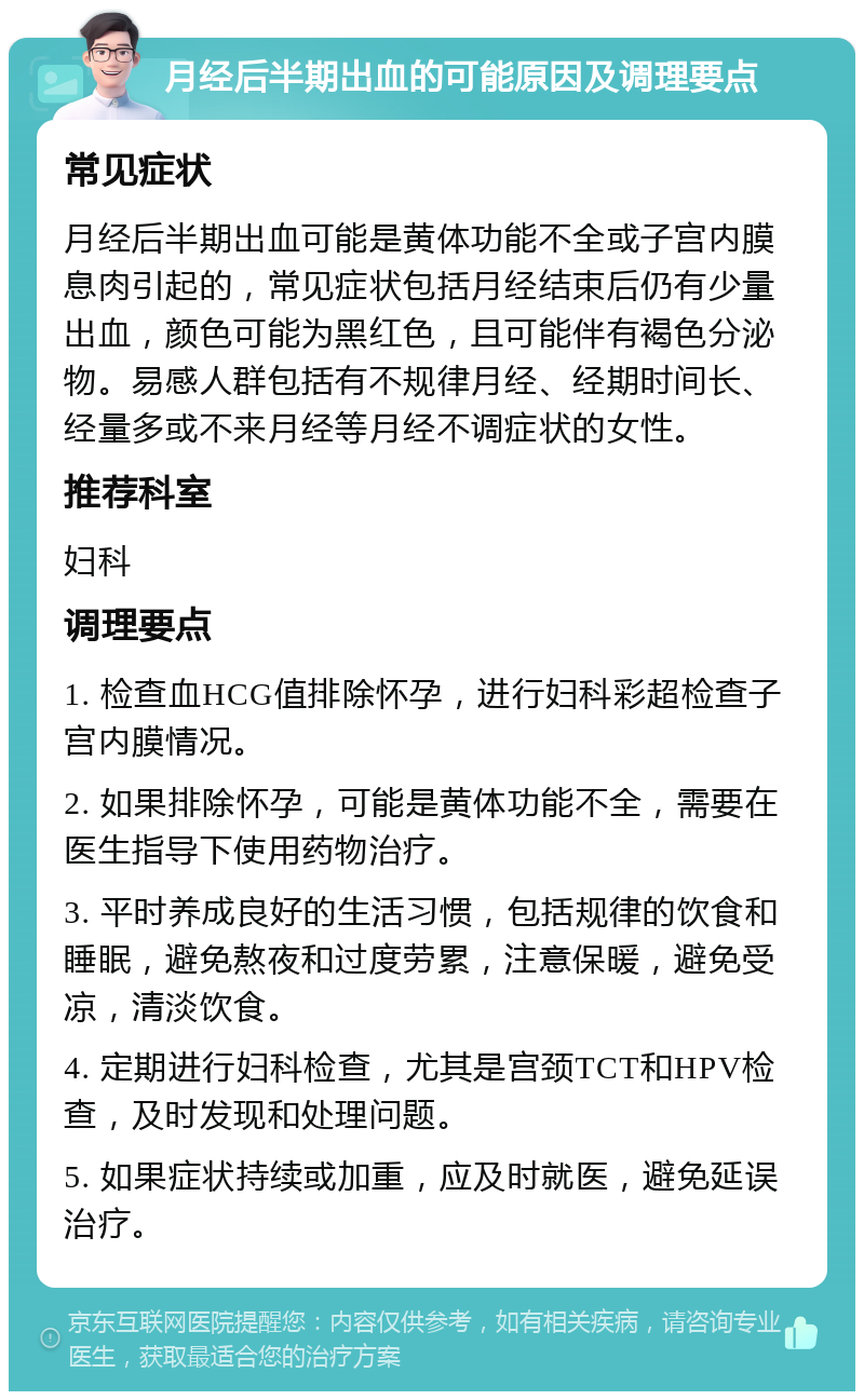 月经后半期出血的可能原因及调理要点 常见症状 月经后半期出血可能是黄体功能不全或子宫内膜息肉引起的，常见症状包括月经结束后仍有少量出血，颜色可能为黑红色，且可能伴有褐色分泌物。易感人群包括有不规律月经、经期时间长、经量多或不来月经等月经不调症状的女性。 推荐科室 妇科 调理要点 1. 检查血HCG值排除怀孕，进行妇科彩超检查子宫内膜情况。 2. 如果排除怀孕，可能是黄体功能不全，需要在医生指导下使用药物治疗。 3. 平时养成良好的生活习惯，包括规律的饮食和睡眠，避免熬夜和过度劳累，注意保暖，避免受凉，清淡饮食。 4. 定期进行妇科检查，尤其是宫颈TCT和HPV检查，及时发现和处理问题。 5. 如果症状持续或加重，应及时就医，避免延误治疗。