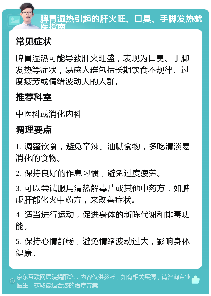 脾胃湿热引起的肝火旺、口臭、手脚发热就医指南 常见症状 脾胃湿热可能导致肝火旺盛，表现为口臭、手脚发热等症状，易感人群包括长期饮食不规律、过度疲劳或情绪波动大的人群。 推荐科室 中医科或消化内科 调理要点 1. 调整饮食，避免辛辣、油腻食物，多吃清淡易消化的食物。 2. 保持良好的作息习惯，避免过度疲劳。 3. 可以尝试服用清热解毒片或其他中药方，如脾虚肝郁化火中药方，来改善症状。 4. 适当进行运动，促进身体的新陈代谢和排毒功能。 5. 保持心情舒畅，避免情绪波动过大，影响身体健康。