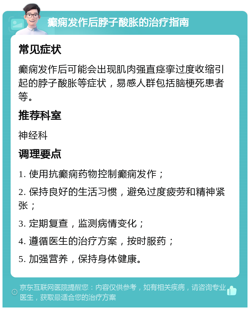 癫痫发作后脖子酸胀的治疗指南 常见症状 癫痫发作后可能会出现肌肉强直痉挛过度收缩引起的脖子酸胀等症状，易感人群包括脑梗死患者等。 推荐科室 神经科 调理要点 1. 使用抗癫痫药物控制癫痫发作； 2. 保持良好的生活习惯，避免过度疲劳和精神紧张； 3. 定期复查，监测病情变化； 4. 遵循医生的治疗方案，按时服药； 5. 加强营养，保持身体健康。