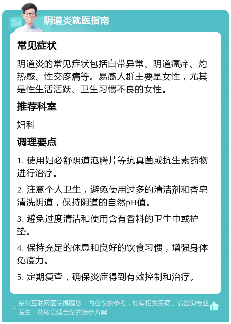 阴道炎就医指南 常见症状 阴道炎的常见症状包括白带异常、阴道瘙痒、灼热感、性交疼痛等。易感人群主要是女性，尤其是性生活活跃、卫生习惯不良的女性。 推荐科室 妇科 调理要点 1. 使用妇必舒阴道泡腾片等抗真菌或抗生素药物进行治疗。 2. 注意个人卫生，避免使用过多的清洁剂和香皂清洗阴道，保持阴道的自然pH值。 3. 避免过度清洁和使用含有香料的卫生巾或护垫。 4. 保持充足的休息和良好的饮食习惯，增强身体免疫力。 5. 定期复查，确保炎症得到有效控制和治疗。