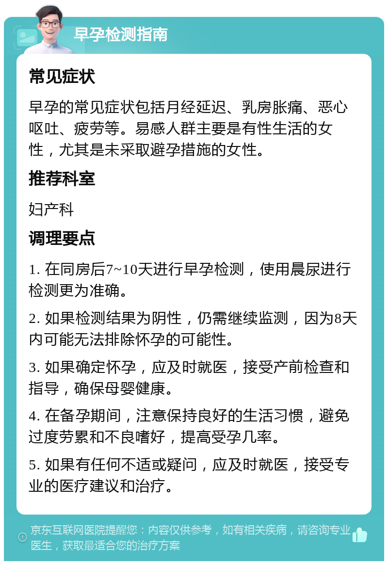 早孕检测指南 常见症状 早孕的常见症状包括月经延迟、乳房胀痛、恶心呕吐、疲劳等。易感人群主要是有性生活的女性，尤其是未采取避孕措施的女性。 推荐科室 妇产科 调理要点 1. 在同房后7~10天进行早孕检测，使用晨尿进行检测更为准确。 2. 如果检测结果为阴性，仍需继续监测，因为8天内可能无法排除怀孕的可能性。 3. 如果确定怀孕，应及时就医，接受产前检查和指导，确保母婴健康。 4. 在备孕期间，注意保持良好的生活习惯，避免过度劳累和不良嗜好，提高受孕几率。 5. 如果有任何不适或疑问，应及时就医，接受专业的医疗建议和治疗。