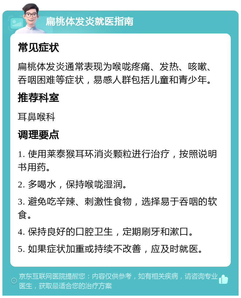 扁桃体发炎就医指南 常见症状 扁桃体发炎通常表现为喉咙疼痛、发热、咳嗽、吞咽困难等症状，易感人群包括儿童和青少年。 推荐科室 耳鼻喉科 调理要点 1. 使用莱泰猴耳环消炎颗粒进行治疗，按照说明书用药。 2. 多喝水，保持喉咙湿润。 3. 避免吃辛辣、刺激性食物，选择易于吞咽的软食。 4. 保持良好的口腔卫生，定期刷牙和漱口。 5. 如果症状加重或持续不改善，应及时就医。