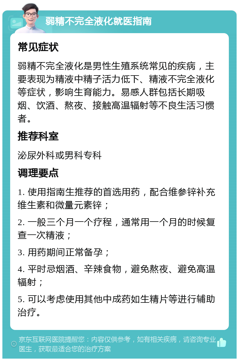 弱精不完全液化就医指南 常见症状 弱精不完全液化是男性生殖系统常见的疾病，主要表现为精液中精子活力低下、精液不完全液化等症状，影响生育能力。易感人群包括长期吸烟、饮酒、熬夜、接触高温辐射等不良生活习惯者。 推荐科室 泌尿外科或男科专科 调理要点 1. 使用指南生推荐的首选用药，配合维参锌补充维生素和微量元素锌； 2. 一般三个月一个疗程，通常用一个月的时候复查一次精液； 3. 用药期间正常备孕； 4. 平时忌烟酒、辛辣食物，避免熬夜、避免高温辐射； 5. 可以考虑使用其他中成药如生精片等进行辅助治疗。