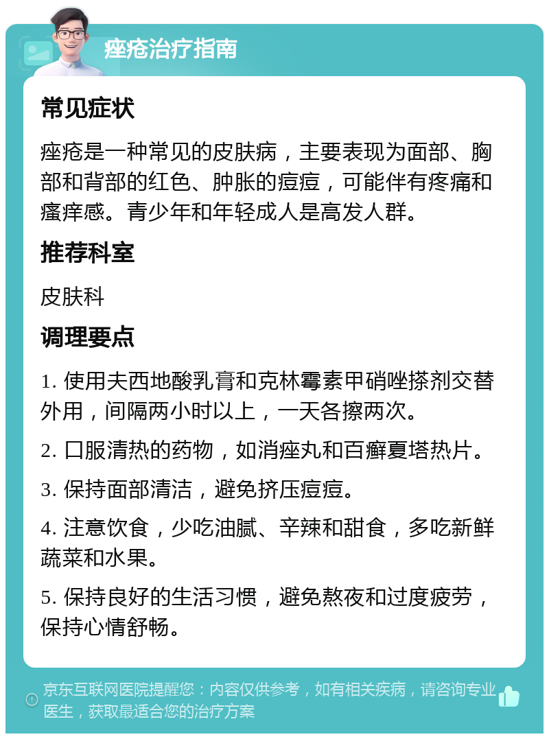 痤疮治疗指南 常见症状 痤疮是一种常见的皮肤病，主要表现为面部、胸部和背部的红色、肿胀的痘痘，可能伴有疼痛和瘙痒感。青少年和年轻成人是高发人群。 推荐科室 皮肤科 调理要点 1. 使用夫西地酸乳膏和克林霉素甲硝唑搽剂交替外用，间隔两小时以上，一天各擦两次。 2. 口服清热的药物，如消痤丸和百癣夏塔热片。 3. 保持面部清洁，避免挤压痘痘。 4. 注意饮食，少吃油腻、辛辣和甜食，多吃新鲜蔬菜和水果。 5. 保持良好的生活习惯，避免熬夜和过度疲劳，保持心情舒畅。