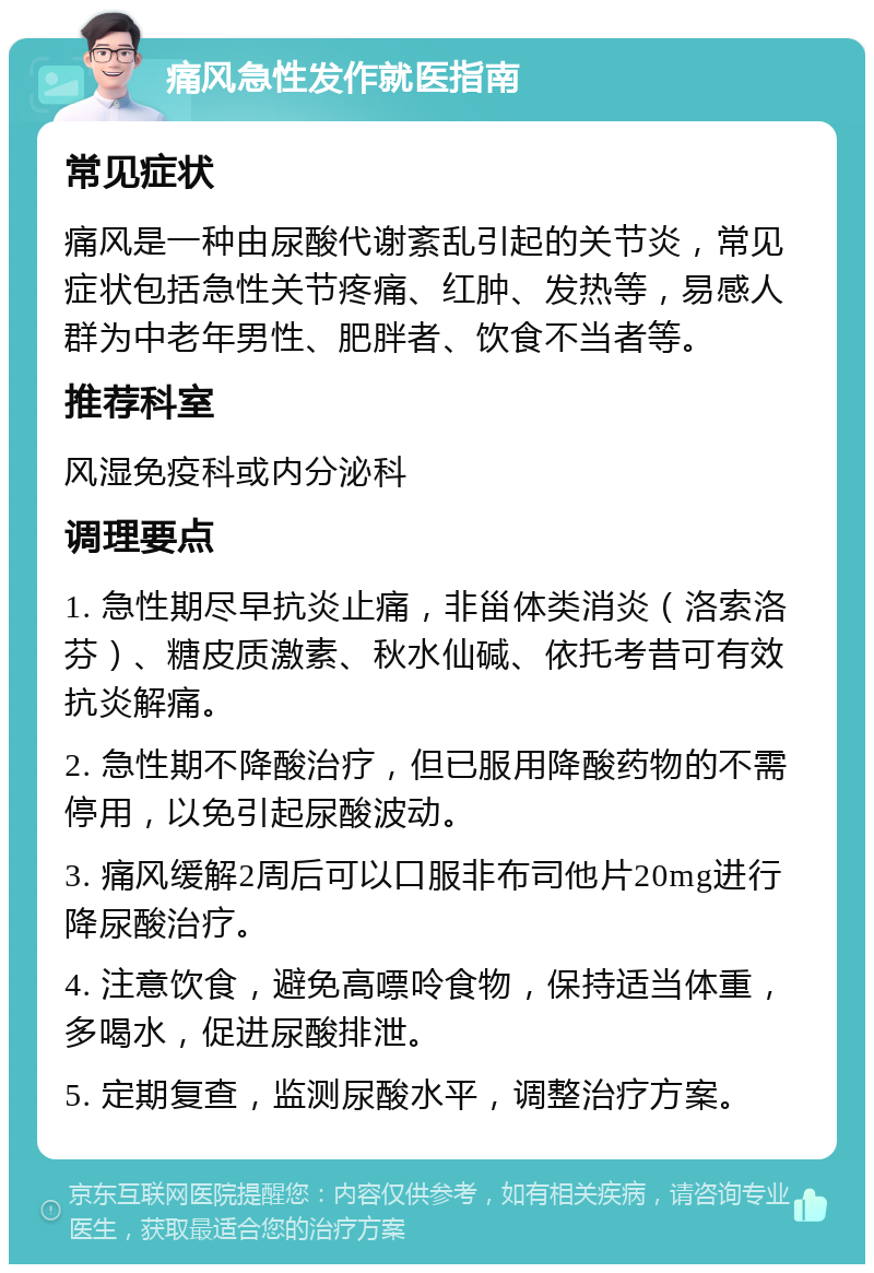 痛风急性发作就医指南 常见症状 痛风是一种由尿酸代谢紊乱引起的关节炎，常见症状包括急性关节疼痛、红肿、发热等，易感人群为中老年男性、肥胖者、饮食不当者等。 推荐科室 风湿免疫科或内分泌科 调理要点 1. 急性期尽早抗炎止痛，非甾体类消炎（洛索洛芬）、糖皮质激素、秋水仙碱、依托考昔可有效抗炎解痛。 2. 急性期不降酸治疗，但已服用降酸药物的不需停用，以免引起尿酸波动。 3. 痛风缓解2周后可以口服非布司他片20mg进行降尿酸治疗。 4. 注意饮食，避免高嘌呤食物，保持适当体重，多喝水，促进尿酸排泄。 5. 定期复查，监测尿酸水平，调整治疗方案。