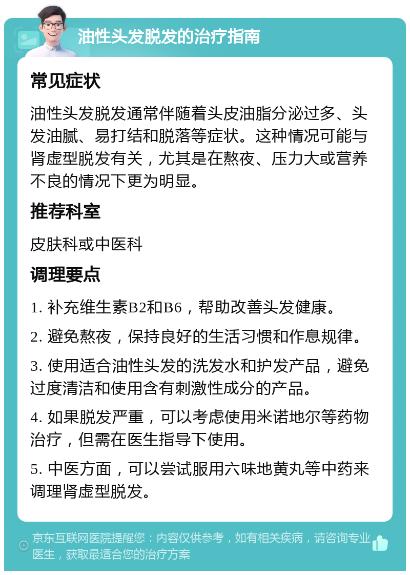 油性头发脱发的治疗指南 常见症状 油性头发脱发通常伴随着头皮油脂分泌过多、头发油腻、易打结和脱落等症状。这种情况可能与肾虚型脱发有关，尤其是在熬夜、压力大或营养不良的情况下更为明显。 推荐科室 皮肤科或中医科 调理要点 1. 补充维生素B2和B6，帮助改善头发健康。 2. 避免熬夜，保持良好的生活习惯和作息规律。 3. 使用适合油性头发的洗发水和护发产品，避免过度清洁和使用含有刺激性成分的产品。 4. 如果脱发严重，可以考虑使用米诺地尔等药物治疗，但需在医生指导下使用。 5. 中医方面，可以尝试服用六味地黄丸等中药来调理肾虚型脱发。