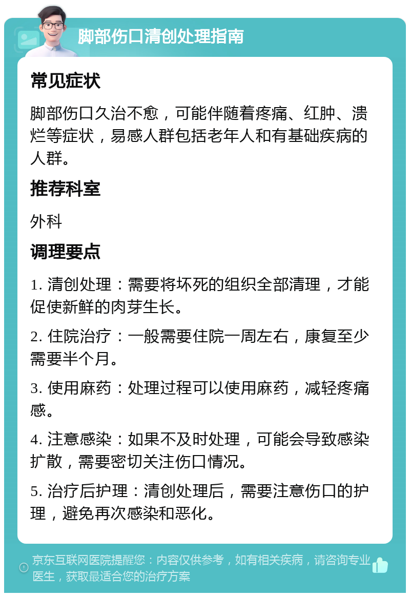 脚部伤口清创处理指南 常见症状 脚部伤口久治不愈，可能伴随着疼痛、红肿、溃烂等症状，易感人群包括老年人和有基础疾病的人群。 推荐科室 外科 调理要点 1. 清创处理：需要将坏死的组织全部清理，才能促使新鲜的肉芽生长。 2. 住院治疗：一般需要住院一周左右，康复至少需要半个月。 3. 使用麻药：处理过程可以使用麻药，减轻疼痛感。 4. 注意感染：如果不及时处理，可能会导致感染扩散，需要密切关注伤口情况。 5. 治疗后护理：清创处理后，需要注意伤口的护理，避免再次感染和恶化。