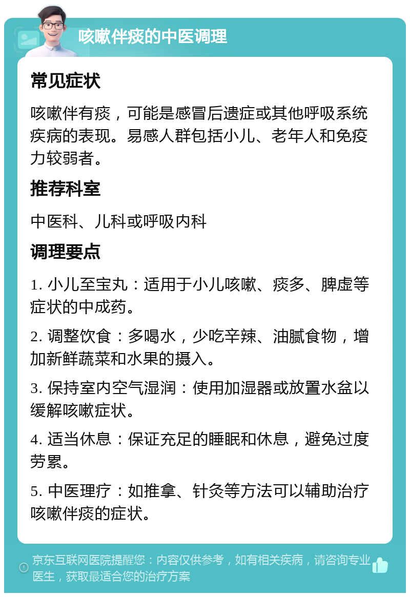 咳嗽伴痰的中医调理 常见症状 咳嗽伴有痰，可能是感冒后遗症或其他呼吸系统疾病的表现。易感人群包括小儿、老年人和免疫力较弱者。 推荐科室 中医科、儿科或呼吸内科 调理要点 1. 小儿至宝丸：适用于小儿咳嗽、痰多、脾虚等症状的中成药。 2. 调整饮食：多喝水，少吃辛辣、油腻食物，增加新鲜蔬菜和水果的摄入。 3. 保持室内空气湿润：使用加湿器或放置水盆以缓解咳嗽症状。 4. 适当休息：保证充足的睡眠和休息，避免过度劳累。 5. 中医理疗：如推拿、针灸等方法可以辅助治疗咳嗽伴痰的症状。