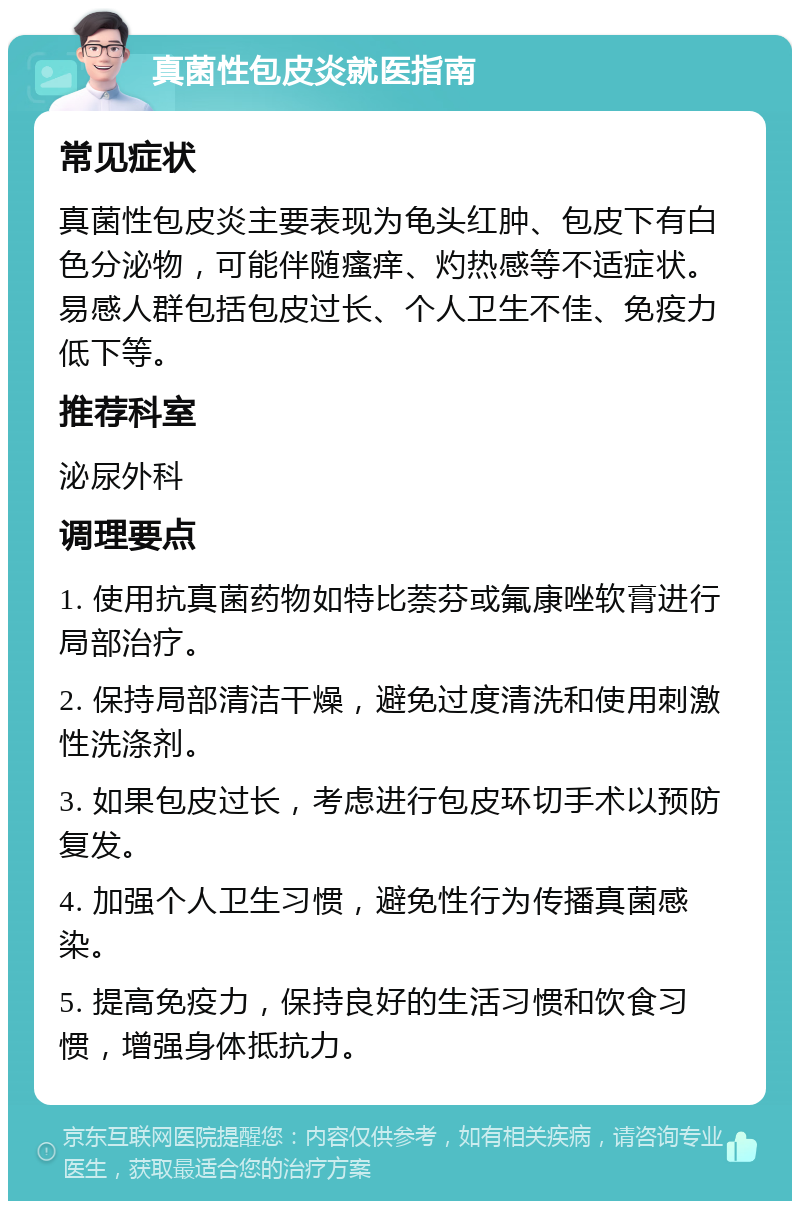 真菌性包皮炎就医指南 常见症状 真菌性包皮炎主要表现为龟头红肿、包皮下有白色分泌物，可能伴随瘙痒、灼热感等不适症状。易感人群包括包皮过长、个人卫生不佳、免疫力低下等。 推荐科室 泌尿外科 调理要点 1. 使用抗真菌药物如特比萘芬或氟康唑软膏进行局部治疗。 2. 保持局部清洁干燥，避免过度清洗和使用刺激性洗涤剂。 3. 如果包皮过长，考虑进行包皮环切手术以预防复发。 4. 加强个人卫生习惯，避免性行为传播真菌感染。 5. 提高免疫力，保持良好的生活习惯和饮食习惯，增强身体抵抗力。